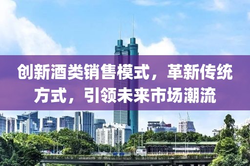 創(chuàng)新酒類銷售模式，革新傳統(tǒng)方式，引領(lǐng)未來(lái)市場(chǎng)潮流