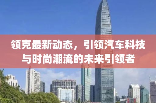 領克最新動態(tài)，引領汽車科技與時尚潮流的未來引領者