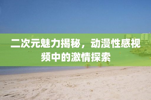 二次元魅力揭秘，動漫性感視頻中的激情探索