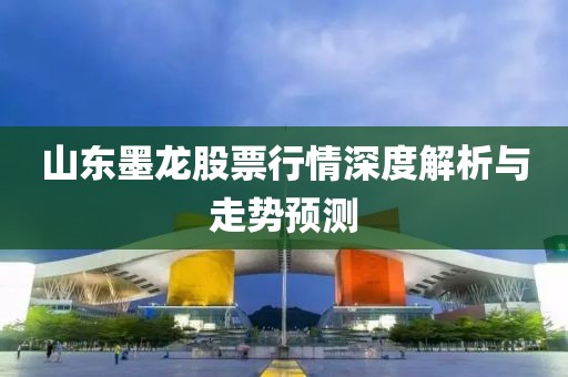 山東墨龍股票行情深度解析與走勢預測