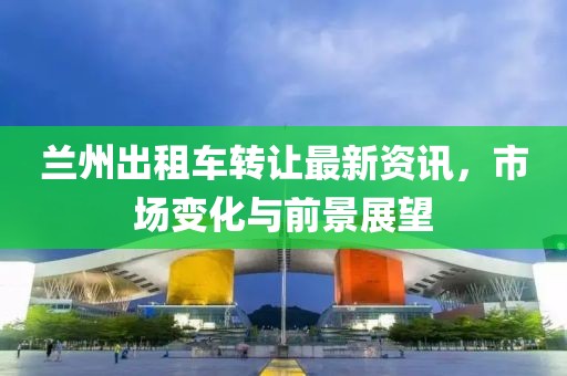 蘭州出租車轉(zhuǎn)讓最新資訊，市場變化與前景展望