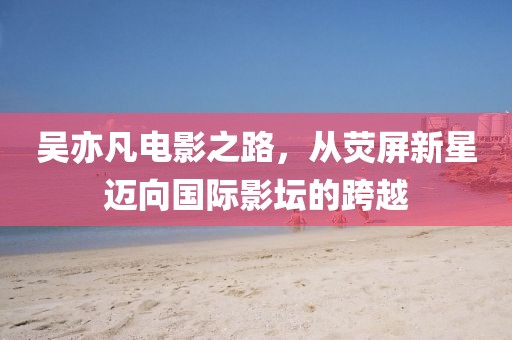 吳亦凡電影之路，從熒屏新星邁向國(guó)際影壇的跨越