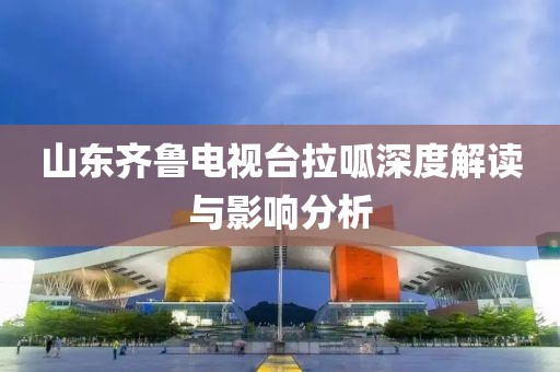 山東齊魯電視臺拉呱深度解讀與影響分析
