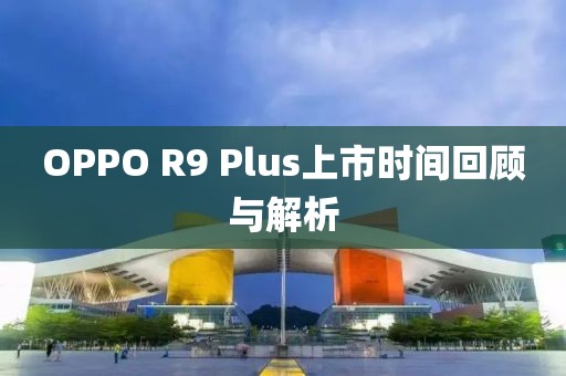 OPPO R9 Plus上市時間回顧與解析