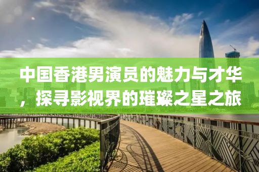中國香港男演員的魅力與才華，探尋影視界的璀璨之星之旅