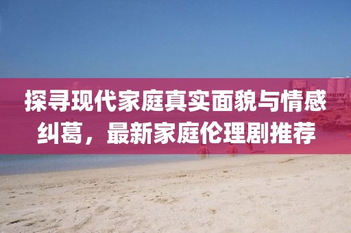 探尋現(xiàn)代家庭真實(shí)面貌與情感糾葛，最新家庭倫理劇推薦