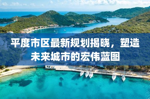 平度市區(qū)最新規(guī)劃揭曉，塑造未來城市的宏偉藍(lán)圖