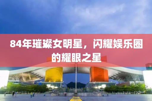 84年璀璨女明星，閃耀娛樂圈的耀眼之星