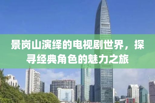 景崗山演繹的電視劇世界，探尋經(jīng)典角色的魅力之旅