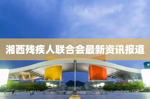 湘西殘疾人聯(lián)合會(huì)最新資訊報(bào)道
