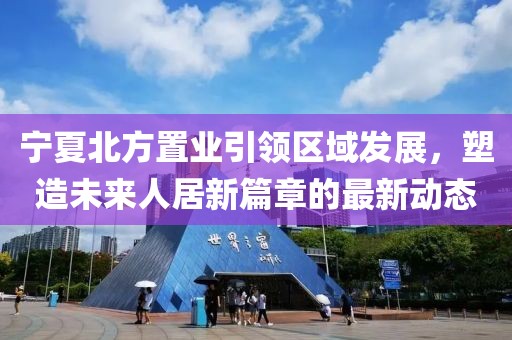 寧夏北方置業(yè)引領(lǐng)區(qū)域發(fā)展，塑造未來人居新篇章的最新動(dòng)態(tài)