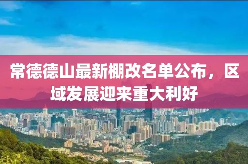 常德德山最新棚改名單公布，區(qū)域發(fā)展迎來重大利好