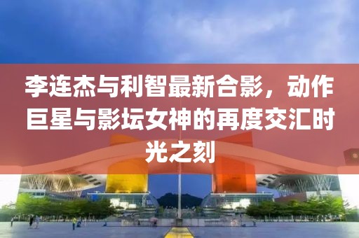 李連杰與利智最新合影，動作巨星與影壇女神的再度交匯時光之刻