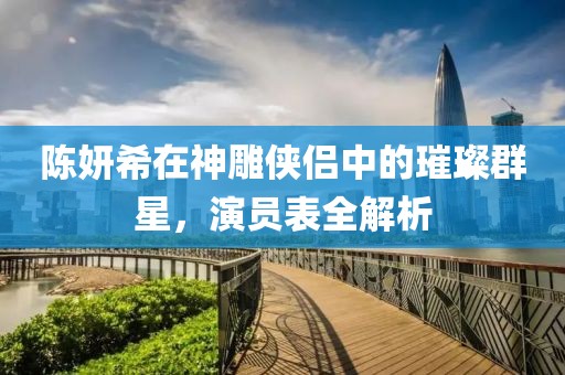 陳妍希在神雕俠侶中的璀璨群星，演員表全解析