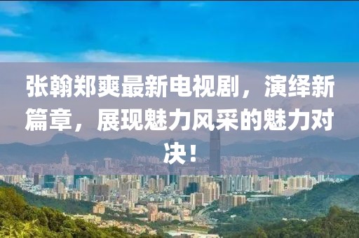 張翰鄭爽最新電視劇，演繹新篇章，展現(xiàn)魅力風(fēng)采的魅力對決！