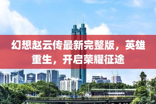 幻想趙云傳最新完整版，英雄重生，開(kāi)啟榮耀征途
