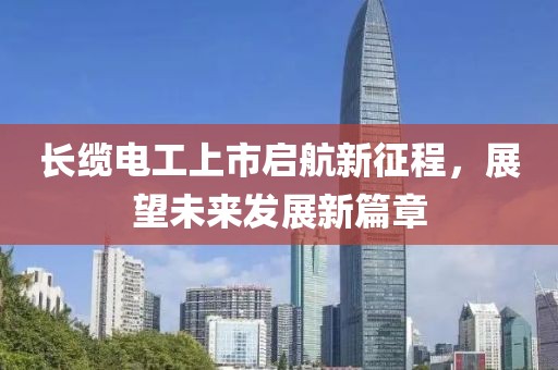 長(zhǎng)纜電工上市啟航新征程，展望未來(lái)發(fā)展新篇章
