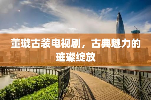 董璇古裝電視劇，古典魅力的璀璨綻放