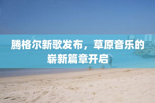 騰格爾新歌發(fā)布，草原音樂的嶄新篇章開啟