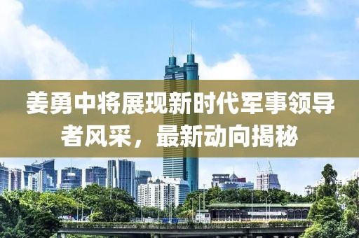 姜勇中將展現新時代軍事領導者風采，最新動向揭秘