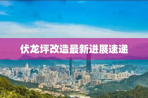 伏龍坪改造最新進(jìn)展速遞