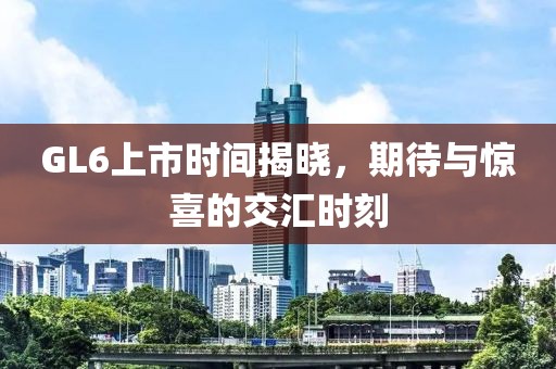 GL6上市時間揭曉，期待與驚喜的交匯時刻