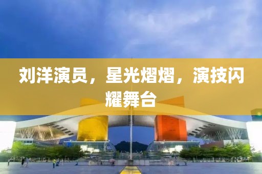 劉洋演員，星光熠熠，演技閃耀舞臺
