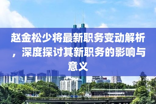 趙金松少將最新職務(wù)變動解析，深度探討其新職務(wù)的影響與意義