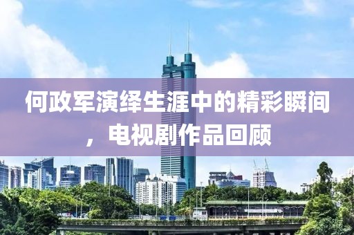 何政軍演繹生涯中的精彩瞬間，電視劇作品回顧