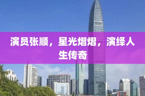 演員張順，星光熠熠，演繹人生傳奇