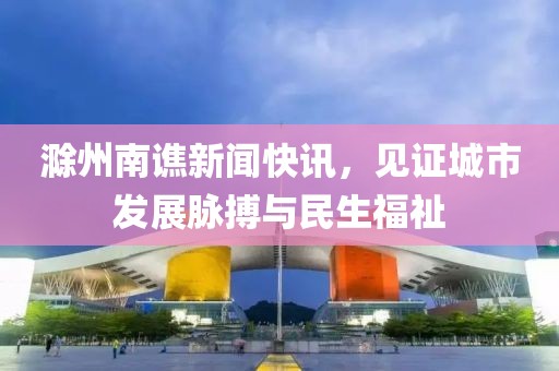 滁州南譙新聞快訊，見(jiàn)證城市發(fā)展脈搏與民生福祉