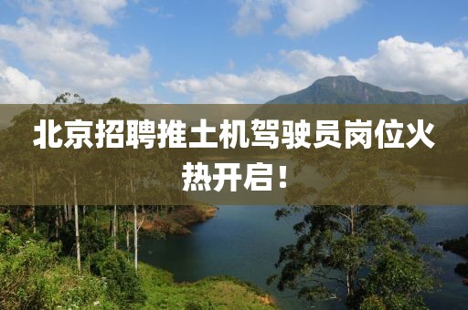 北京招聘推土機(jī)駕駛員崗位火熱開(kāi)啟！