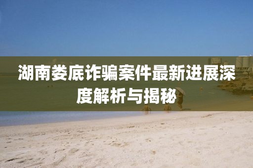 湖南婁底詐騙案件最新進展深度解析與揭秘