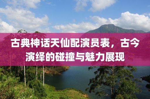 古典神話天仙配演員表，古今演繹的碰撞與魅力展現(xiàn)