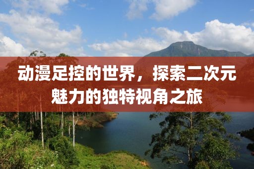 動漫足控的世界，探索二次元魅力的獨特視角之旅