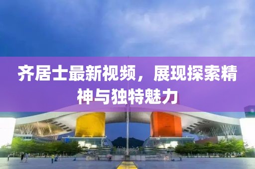 齊居士最新視頻，展現(xiàn)探索精神與獨特魅力
