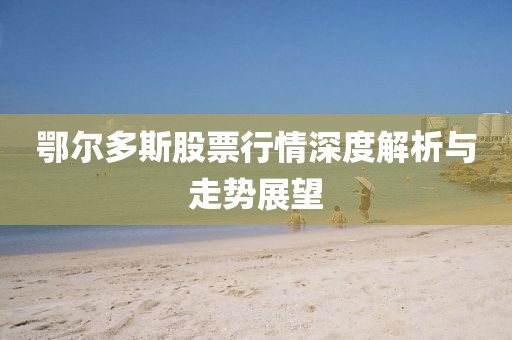 鄂爾多斯股票行情深度解析與走勢(shì)展望