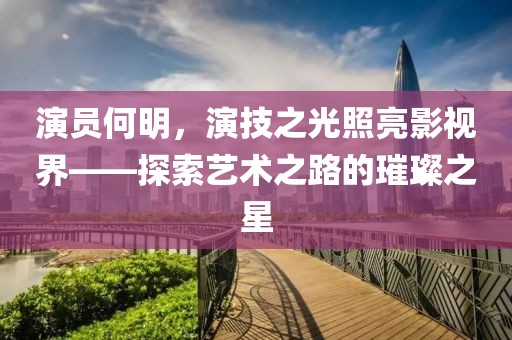 演員何明，演技之光照亮影視界——探索藝術(shù)之路的璀璨之星