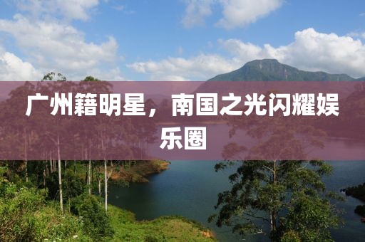 廣州籍明星，南國之光閃耀娛樂圈