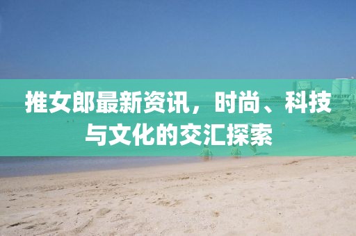 推女郎最新資訊，時(shí)尚、科技與文化的交匯探索