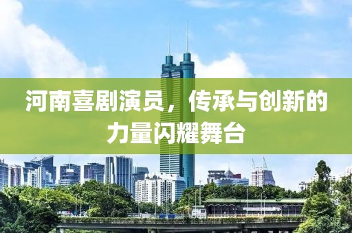 河南喜劇演員，傳承與創(chuàng)新的力量閃耀舞臺