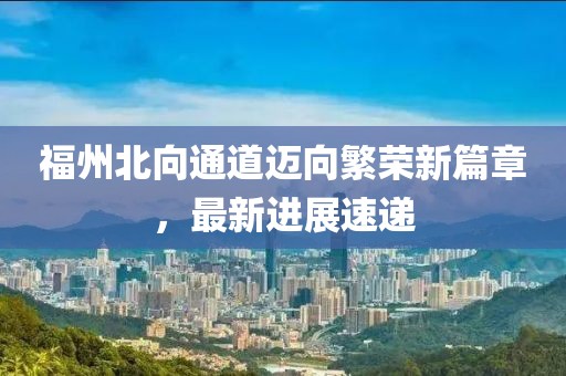 福州北向通道邁向繁榮新篇章，最新進(jìn)展速遞