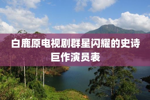 白鹿原電視劇群星閃耀的史詩巨作演員表