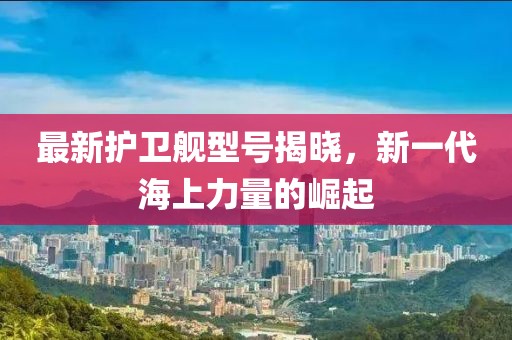 最新護(hù)衛(wèi)艦型號(hào)揭曉，新一代海上力量的崛起