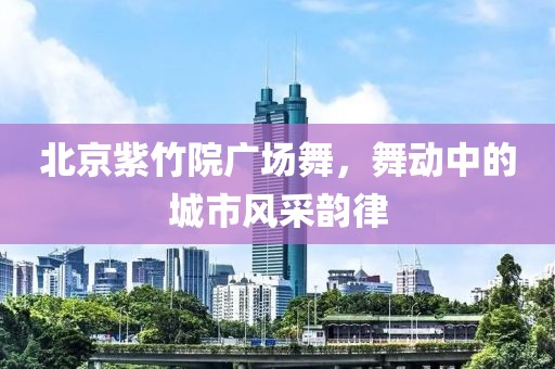 北京紫竹院廣場舞，舞動中的城市風(fēng)采韻律