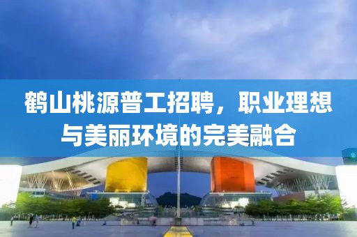 鶴山桃源普工招聘，職業(yè)理想與美麗環(huán)境的完美融合