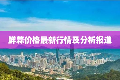 鮮蒜價格最新行情及分析報道