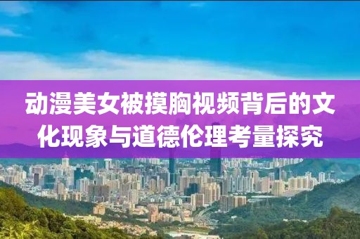 動(dòng)漫美女被摸胸視頻背后的文化現(xiàn)象與道德倫理考量探究