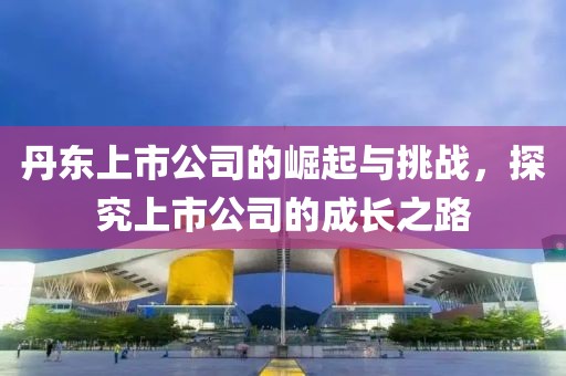 丹東上市公司的崛起與挑戰(zhàn)，探究上市公司的成長之路
