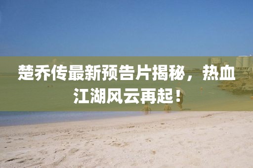 楚喬傳最新預(yù)告片揭秘，熱血江湖風(fēng)云再起！